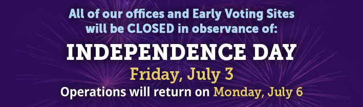 All of our offices and Early Voting Sites will be CLOSED in observance of: INDEPENDENCE DAY,Friday, July 3.  
                                     Operations will return on Monday, July 6